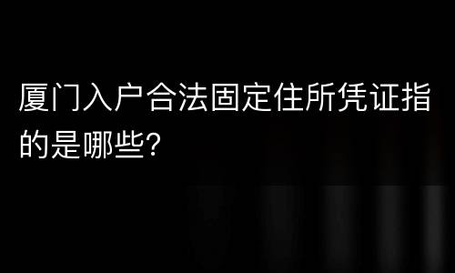 厦门入户合法固定住所凭证指的是哪些？