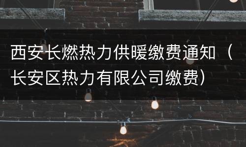 西安长燃热力供暖缴费通知（长安区热力有限公司缴费）