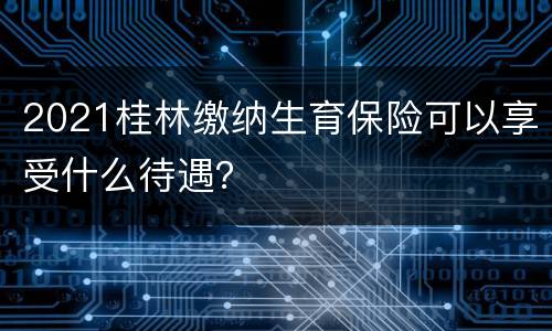 2021桂林缴纳生育保险可以享受什么待遇？