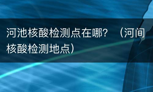 河池核酸检测点在哪？（河间核酸检测地点）