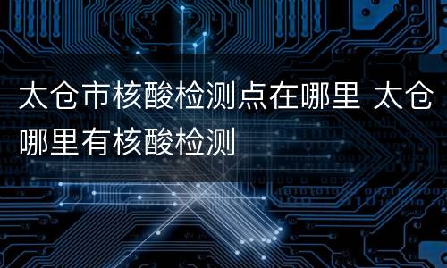 太仓市核酸检测点在哪里 太仓哪里有核酸检测