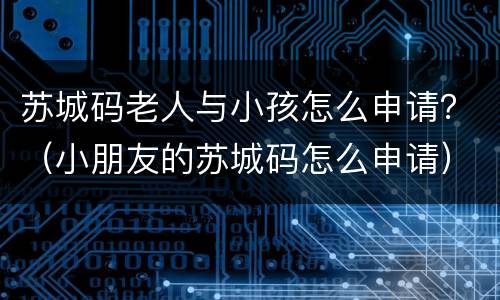 苏城码老人与小孩怎么申请？（小朋友的苏城码怎么申请）