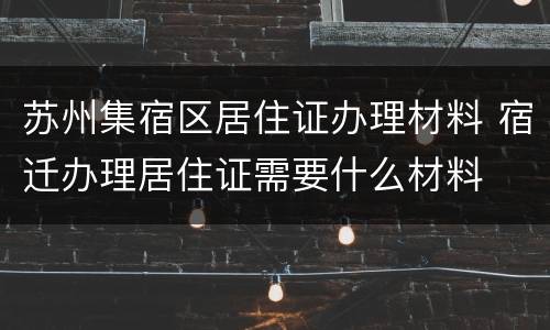 苏州集宿区居住证办理材料 宿迁办理居住证需要什么材料