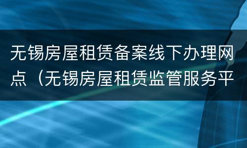 无锡房屋租赁备案线下办理网点（无锡房屋租赁监管服务平台）