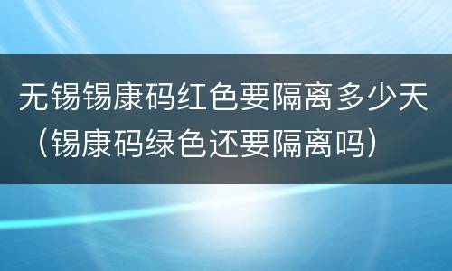 无锡锡康码红色要隔离多少天（锡康码绿色还要隔离吗）