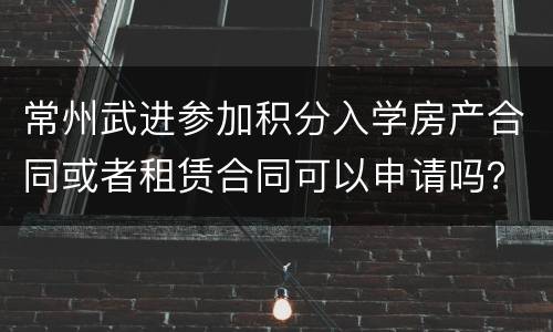 常州武进参加积分入学房产合同或者租赁合同可以申请吗？