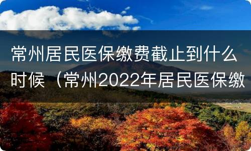 常州居民医保缴费截止到什么时候（常州2022年居民医保缴费时间和标准）