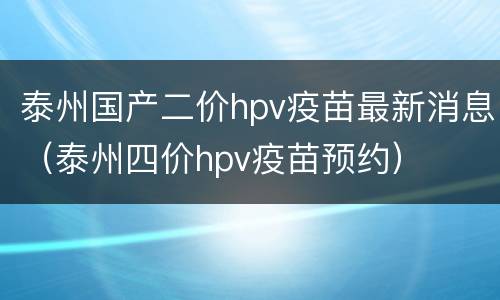 泰州国产二价hpv疫苗最新消息（泰州四价hpv疫苗预约）