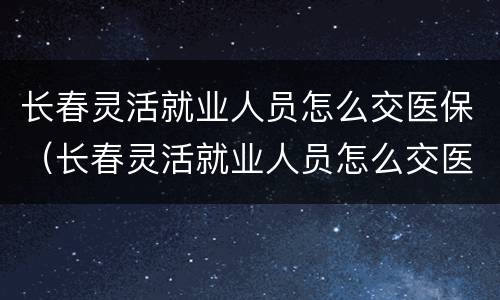 长春灵活就业人员怎么交医保（长春灵活就业人员怎么交医保费）