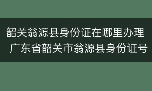 韶关翁源县身份证在哪里办理 广东省韶关市翁源县身份证号码