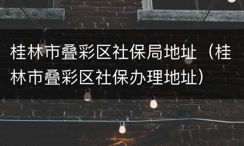 桂林市叠彩区社保局地址（桂林市叠彩区社保办理地址）