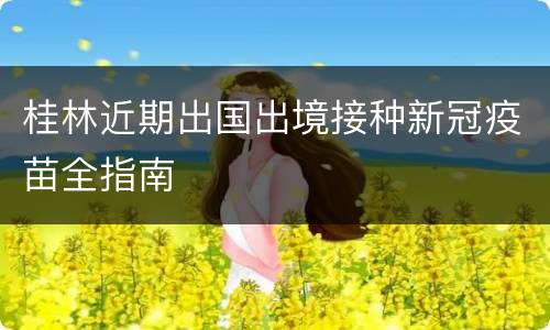 桂林近期出国出境接种新冠疫苗全指南