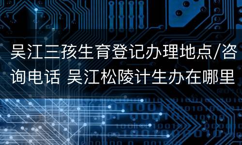 吴江三孩生育登记办理地点/咨询电话 吴江松陵计生办在哪里