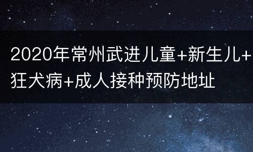 2020年常州武进儿童+新生儿+狂犬病+成人接种预防地址