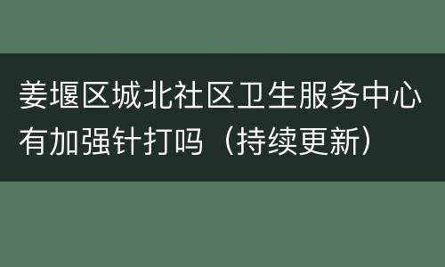 姜堰区城北社区卫生服务中心有加强针打吗（持续更新）