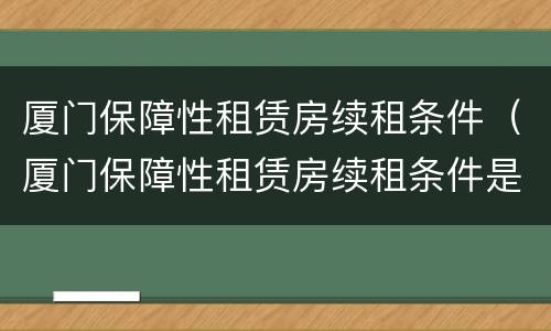 厦门保障性租赁房续租条件（厦门保障性租赁房续租条件是什么）