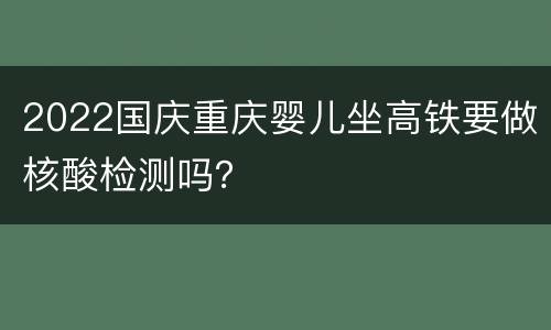 2022国庆重庆婴儿坐高铁要做核酸检测吗？