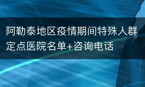 阿勒泰地区疫情期间特殊人群定点医院名单+咨询电话