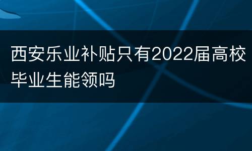 西安乐业补贴只有2022届高校毕业生能领吗