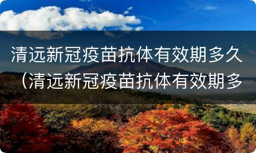 清远新冠疫苗抗体有效期多久（清远新冠疫苗抗体有效期多久啊）