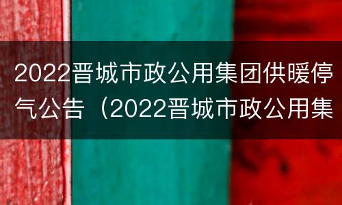 2022晋城市政公用集团供暖停气公告（2022晋城市政公用集团供暖停气公告）