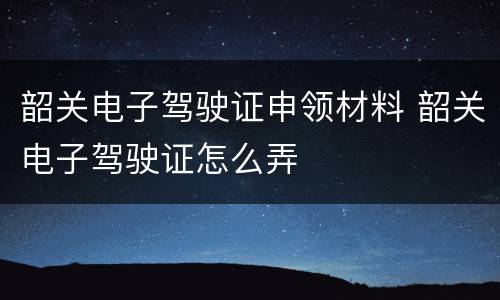 韶关电子驾驶证申领材料 韶关电子驾驶证怎么弄