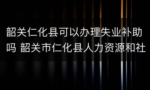 韶关仁化县可以办理失业补助吗 韶关市仁化县人力资源和社会保障局