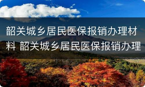 韶关城乡居民医保报销办理材料 韶关城乡居民医保报销办理材料是什么