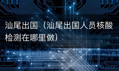 汕尾出国（汕尾出国人员核酸检测在哪里做）