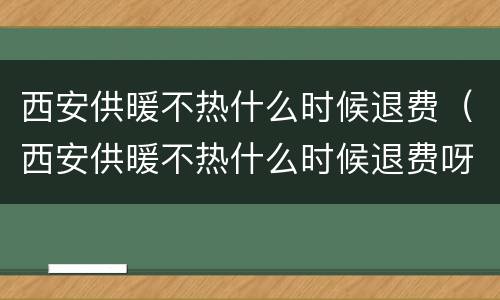 西安供暖不热什么时候退费（西安供暖不热什么时候退费呀）
