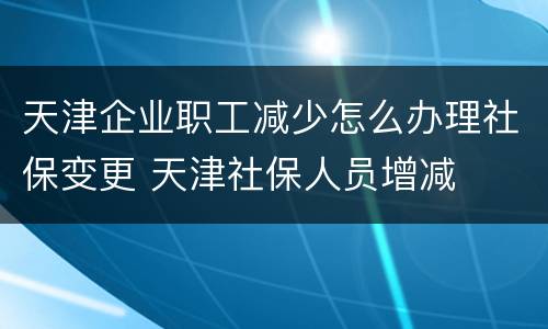 天津企业职工减少怎么办理社保变更 天津社保人员增减