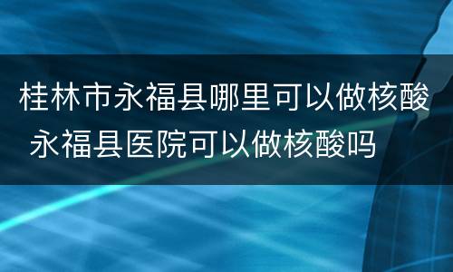 桂林市永福县哪里可以做核酸 永福县医院可以做核酸吗