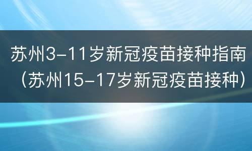 苏州3-11岁新冠疫苗接种指南（苏州15-17岁新冠疫苗接种）