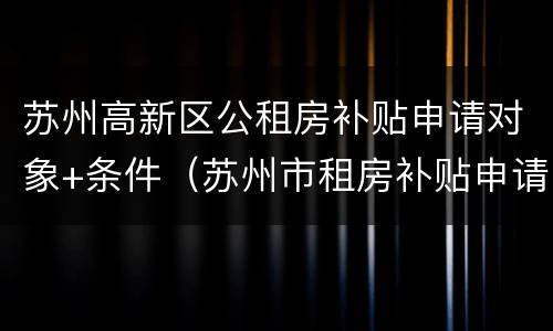 苏州高新区公租房补贴申请对象+条件（苏州市租房补贴申请条件）