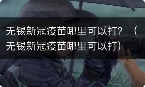 无锡新冠疫苗哪里可以打？（无锡新冠疫苗哪里可以打）