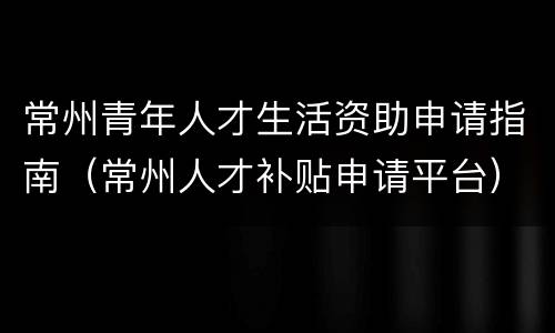 常州青年人才生活资助申请指南（常州人才补贴申请平台）