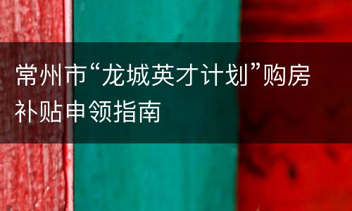 常州市“龙城英才计划”购房补贴申领指南