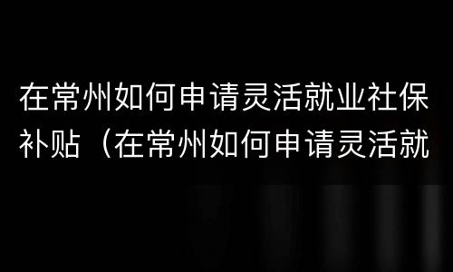 在常州如何申请灵活就业社保补贴（在常州如何申请灵活就业社保补贴金）