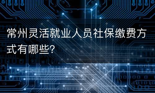 常州灵活就业人员社保缴费方式有哪些？