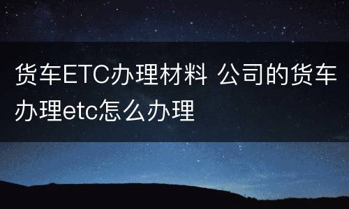 货车ETC办理材料 公司的货车办理etc怎么办理