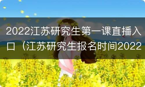 2022江苏研究生第一课直播入口（江苏研究生报名时间2022）