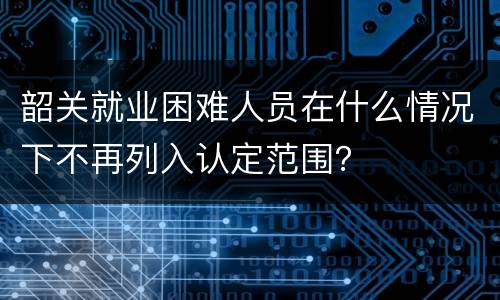 韶关就业困难人员在什么情况下不再列入认定范围？