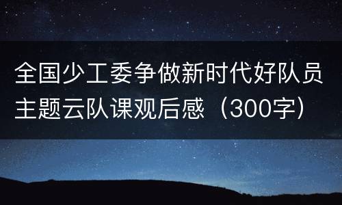 全国少工委争做新时代好队员主题云队课观后感（300字）