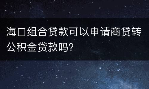 海口组合贷款可以申请商贷转公积金贷款吗？