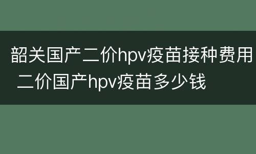 韶关国产二价hpv疫苗接种费用 二价国产hpv疫苗多少钱