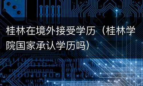 桂林在境外接受学历（桂林学院国家承认学历吗）