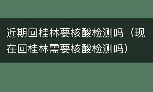 近期回桂林要核酸检测吗（现在回桂林需要核酸检测吗）