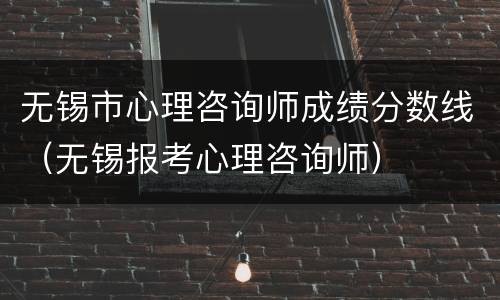 无锡市心理咨询师成绩分数线（无锡报考心理咨询师）