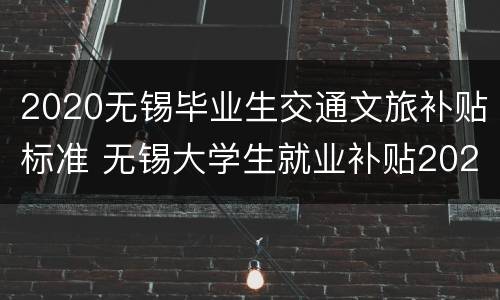 2020无锡毕业生交通文旅补贴标准 无锡大学生就业补贴2020