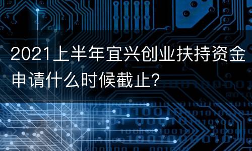 2021上半年宜兴创业扶持资金申请什么时候截止？